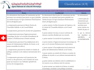 Ordonnance concernant la protection des informations de la Confédération Suisse
Secret Confidentiel Interne
Les informations dont la prise de connaissance par des
personnes non autorisées peut porter un grave préjudice
aux intérêts du pays. Il s’agit notamment d’informations
dont la divulgation peut:
a. compromettre gravement la liberté d’action de
l’Assemblée fédérale ou du Conseil fédéral;
b. compromettre gravement la sécurité de la population;
c. compromettre gravement l’approvisionnement
économique du pays ou la sécurité d’installations de
conduite et d’infrastructures d’intérêt national;
d. compromettre gravement l’accomplissement de la
mission de l’administration fédérale, de l’armée ou de
parties essentielles de celle-ci;
e. compromettre gravement les intérêts en matière de
politique extérieure ou les relations internationales de la
Suisse;
f. compromettre gravement soit la protection des
sources ou des personnes, soit le maintien du secret
quant aux moyens et aux méthodes opératifs des
services de renseignements.
les informations dont la prise de connaissance par des
personnes non autorisées peut porter préjudice aux
intérêts du pays. Il s’agit notamment d’informations
dont la divulgation peut :
a. porter atteinte à la libre formation de l’opinion et de
la volonté de l’Assemblée fédérale ou du Conseil
fédéral;
b. porter atteinte à la mise en œuvre conforme de
mesures concrètes décidées par une autorité;
c. porter atteinte à la sécurité de la population;
d. porter atteinte à l’approvisionnement économique du
pays ou à la sécurité d’infrastructures importantes;
e. porter atteinte à l’accomplissement de la mission de
parties de l’administration fédérale ou de l’armée;
f. porter atteinte aux intérêts de la Suisse en matière de
politique de sécurité ou aux relations internationales de
la Suisse;
g. porter atteinte aux relations entre la confédération et
les cantons ou aux relations entre les cantons;
h. porter atteinte aux intérêts de la Suisse en matière
économique, monétaire et de politique monétaire.
les informations:
a. dont la prise de
connaissance par
des personnes non
autorisées peut
porter atteinte aux
intérêts du pays; et
b. qui ne doivent
être classifiées ni
«SECRET» ni
«CONFIDENTIE
L».
17
Classification (4/8)
 