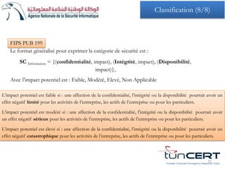 FIPS PUB 199
Le format généralisé pour exprimer la catégorie de sécurité est :
SC Information = {(confidentialité, impact), (Intégrité, impact), (Disponibilité,
impact)},
Avec l’impact potentiel est : Faible, Modéré, Elevé, Non Applicable
L’impact potentiel est faible si : une affection de la confidentialité, l’intégrité ou la disponibilité pourrait avoir un
effet négatif limité pour les activités de l’entreprise, les actifs de l’entreprise ou pour les particuliers.
L’impact potentiel est modéré si : une affection de la confidentialité, l’intégrité ou la disponibilité pourrait avoir
un effet négatif sérieux pour les activités de l’entreprise, les actifs de l’entreprise ou pour les particuliers.
L’impact potentiel est élevé si : une affection de la confidentialité, l’intégrité ou la disponibilité pourrait avoir un
effet négatif catastrophique pour les activités de l’entreprise, les actifs de l’entreprise ou pour les particuliers.
Tunisian Computer Emergency Response Team
21
Classification (8/8)
 