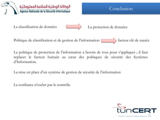 La classification de données La protection de données
La politique de protection de l’information a besoin de tous pour s’appliquer ; il faut
replacer le facteur humain au cœur des politiques de sécurité des Systèmes
d’Information.
La confiance n’exclut pas le contrôle.
Tunisian Computer Emergency Response Team
32
Politique de classification et de gestion de l’information facteur clé de succès
La mise en place d’un système de gestion de sécurité de l’information
Conclusion
 