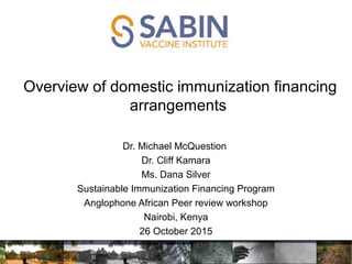 Overview of domestic immunization financing
arrangements
Dr. Michael McQuestion
Dr. Cliff Kamara
Ms. Dana Silver
Sustainable Immunization Financing Program
Anglophone African Peer review workshop
Nairobi, Kenya
26 October 2015
 