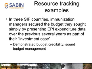 Resource tracking
examples
• In three SIF countries, immunization
managers secured the budget they sought
simply by presenting EPI expenditure data
over the previous several years as part of
their “investment case”
– Demonstrated budget credibility, sound
budget management
 