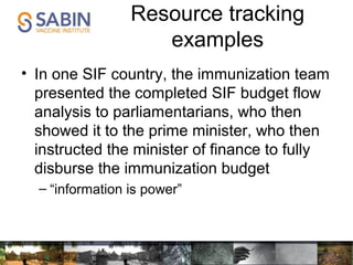 Resource tracking
examples
• In one SIF country, the immunization team
presented the completed SIF budget flow
analysis to parliamentarians, who then
showed it to the prime minister, who then
instructed the minister of finance to fully
disburse the immunization budget
– “information is power”
 