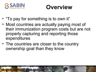 Overview
• “To pay for something is to own it”
• Most countries are actually paying most of
their immunization program costs but are not
properly capturing and reporting those
expenditures
• The countries are closer to the country
ownership goal than they know
 