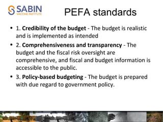 PEFA standards
• 1. Credibility of the budget - The budget is realistic
and is implemented as intended
• 2. Comprehensiveness and transparency - The
budget and the fiscal risk oversight are
comprehensive, and fiscal and budget information is
accessible to the public.
• 3. Policy-based budgeting - The budget is prepared
with due regard to government policy.
 