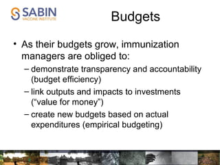 Budgets
• As their budgets grow, immunization
managers are obliged to:
– demonstrate transparency and accountability
(budget efficiency)
– link outputs and impacts to investments
(“value for money”)
– create new budgets based on actual
expenditures (empirical budgeting)
 
