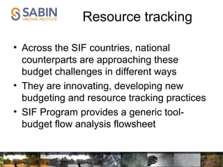 Resource tracking
• Across the SIF countries, national
counterparts are approaching these
budget challenges in different ways
• They are innovating, developing new
budgeting and resource tracking practices
• SIF Program provides a generic tool-
budget flow analysis flowsheet
 