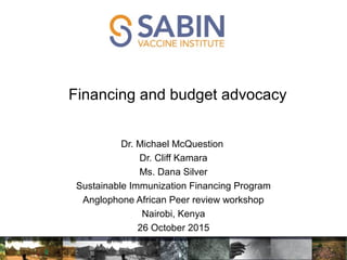 Financing and budget advocacy
Dr. Michael McQuestion
Dr. Cliff Kamara
Ms. Dana Silver
Sustainable Immunization Financing Program
Anglophone African Peer review workshop
Nairobi, Kenya
26 October 2015
 