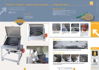16 17
Gloves
Vacuum sacks lifter
Options
See all our options on
pages 18-19
Sacktip®
Hygienic : manual bag dump station Integrated sieve
Advantages
F Customized and inter-
changeable screen mesh
F Gas cylinder to optimize
the ergonomics and to support
the door
F (1) Mirror polish finish -
(2) Rounded corners
F Vibratory motor to improve
the amplitude and intensity of
the screen. These settings are
adjustable depending on the
flowability of the material and
the mesh
I
I
Standard model SH 800
Possibility of customization I
Structure and parts in contact with the material:
Access door: plexiglass, antistatic lexan, tempered laminated glass
Sealing:
Finishes: customized RAL, peening, electropolishing
Easy access to the sifter including the screen mesh. Its design allows operators to clean and replace
the screen mesh in seconds.
. Quality of your production
Integrated sieve: protection against foreign bodies for a production without any impurities.
Solution for hygienical process F
AVAILABLE
CUSTOM
MADE
www.palamaticprocess.com/powder-machine/sack-solutions
/manual-sack-opening-systems
Downloadable videos & plans on our website
Rate:
Objective: protection
Sacktip®
Hygienic
 