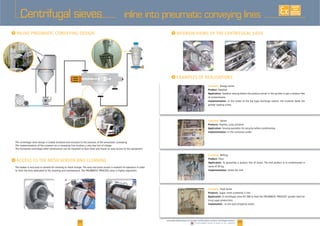 24 25www.palamaticprocess.com/powder-machine/sieve-machine/centrifugal-screener
Downloadable videos & plans on our website
EXISTE
SUR
MESURE
Centrifugal sieves
I I
I
The centrifugal sieve design is totally enclosed and resistant to the pressure of the pneumatic conveying.
The implementation of the screener on a conveying line involves a very low lost of charge.
The horizontal centrifugal sifter construction can be mounted at floor level and insure an easy access to the equipment.
The basket is very easy to remove for cleaning or mesh change. The easy and quick access is revelant for operators in order
l i / d hi / i hi / if l
I
Company:
Product: Sawdust
Application: Sawdust sieving before the product arrival in the grinder to get a product free
of contaminants.
Implementation: In the outlet of the big bags discharge station, the screener feeds the
grinder loading screw.
Company: Spices
Products: aprika, curry, pimento
Application: Sieving operation for security before conditioning.
Implementation: In the container outlet.
Company:
Product:
Application:
Implementation:
Company:
Products: Sugar, mesh screening 2 mm.
Application:
icing sugar production).
Implantation : In the sack emptying outlet.
inline into pneumatic conveying lines
 