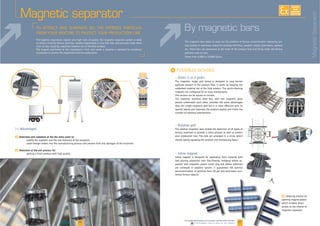 26 27www.palamaticprocess.com/powder-machine/sieve-machine
Downloadable videos & plans on our website
EXISTE
SUR
MESURE
By magnetic bars
Static (1 or 2 grids)
The magnetic single grid boxed is designed to stop ferrous
particles present in the product flow. It works by keeping the
magnets are configured for an easy maintenance.
The section can be square or circular.
The separator stainless steel box, with two magnetic grids
placed underneath each other, provides the same advantages
than the single magnetic grid but it is more effective with its
special layout and improves the product quality and limits the
number of cleaning interventions.
I
Rotative grid
The rotative magnetic bars enable the detection of all types of
ferrous materials to provide a clean product as well as protect
your production line. The rods are arranged in a circle which
rotates gently agitating the product and maintaining flow.+
Inline magnet
Inline magnet is designed for separation from material with
parator with magnetic grates could clog and where materials
are conveyed in pipeline system. It guarantees the optimal
dental ferrous objects.
The magnetic bars helps to wipe out the problem of ferrous contamination improving pro
duct quality in numerous industries working with flour, powders, plastic granulates, sawdust
etc. These bars are positioned at the heart of the product flow and firmly holds the ferrous
particles onto its bars.
Magnetic separator
[+] Advantages
F Detection and captation at the the entry point to:
F Detection at the exit process for:
F Cleaning process by
opening magnet plates
which enables direct
access to the interior of
magnetic separator
The hygienic regulations require very high rules of quality. The magnetic separator system is ideal
to attract instantly ferrous particles, weakly magnetized or very fine size, and securely holds them
onto its bars, keeping unwanted material out of the final product.
companies to protect the equipment and the productions.
MagneticSeparator
 