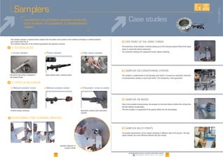 30 31www.palamaticprocess.com/powder-machine/sieve-machine
Downloadable videos & plans on our website
EXISTE
SUR
MESURE
Samplers
The sampler removes a representative sample from the whole cross section of the material and keeps it confined without
any contact with the air.
The confined collection of the material guarantees the operators security.
F
F
F
I
I
F Screw sampler F Piston sampler
The end of the screw is situated in
the product flows
I
Sample collection in
a plastic bottle
F Pipe spoon sampler
F Manual actuator screw F Manual actuator piston F Pneumatic screw or piston
A wheel allows sampling Automatic sampler with pneumatic
cylinder
The pneumatic screw sampler is directly setting up on the receiving cyclone filter of the spray
tower to control the batchs production.
The automatic steering and sequenced ensure regular sampling.
The sampler is implemented on the big bags load station. It ensures an automatic collection
of representative samples to each load station. The traceability is then guaranted.
and the relative incorporation.
The final sampler is a guarantee of the quality before the mix discharging.
www lpala imaticprocesscom//powdder hmachi /ine/ isieve ma hichine
F
The quality requirements call for regular sampling in different step of the process. The pipe
spoon sampler are a very efficient solution and save money.
Case studies
Samplers
 