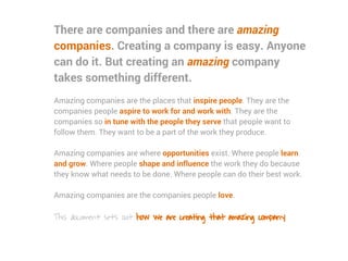 There are companies and there are amazing
companies. Creating a company is easy. Anyone
can do it. But creating an amazing company
takes something different.
Amazing companies are the places that inspire people. They are the
companies people aspire to work for and work with. They are the
companies so in tune with the people they serve that people want to
follow them. They want to be a part of the work they produce.
Amazing companies are where opportunities exist. Where people learn
and grow. Where people shape and influence the work they do because
they know what needs to be done. Where people can do their best work.
Amazing companies are the companies people love.
This document sets out how we are creating that amazing company.
 