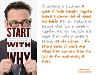 “A Company is a culture. A
group of people brought together
around a common set of values
and beliefs. It’s not products or
services that bind a company
together. It’s not the size and
might that make a company
strong, it’s the culture - the
strong sense of beliefs and
values that everyone from the
CEO to the receptionist, all
share.”
Simon Sinek
Start with WHY
 
