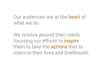 Our audiences are at the heart of
what we do.
We revolve around their needs
focusing our efforts to inspire
them to take the actions that to
improve their lives and livelihoods.
 