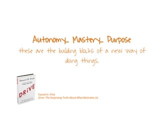 Autonomy... Mastery... Purpose
these are the building blocks of a new way of
doing things.
Daniel H. Pink
Drive: The Surprising Truth About What Motivates Us
 