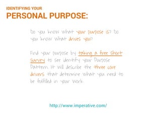 Do you know what your purpose is? Do
you know what drives you?
Find your purpose by taking a free short
survey to identify your Purpose Pattern.
It will describe the three core drivers that
determine what you need to be fulfilled in
your work
http://www.imperative.com/
IDENTIFYING YOUR
PERSONAL PURPOSE:
 