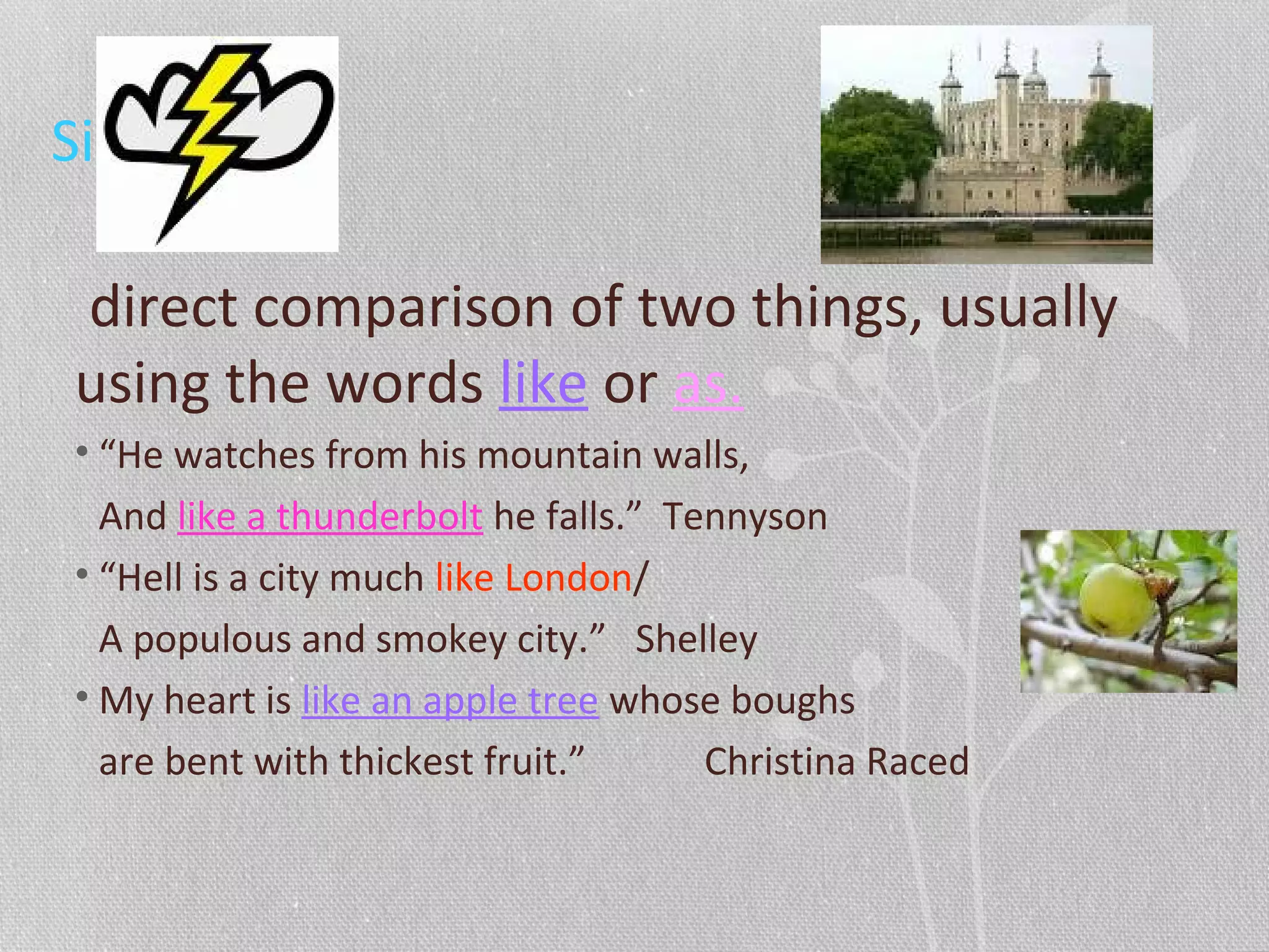Simile
direct comparison of two things, usually
using the words like or as.
• “He watches from his mountain walls,
And like a thunderbolt he falls.” Tennyson
• “Hell is a city much like London/
A populous and smokey city.” Shelley
• My heart is like an apple tree whose boughs
are bent with thickest fruit.” Christina Raced
 