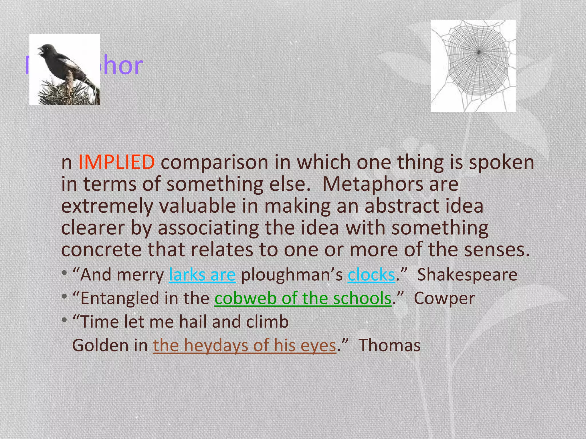 Metaphor
n IMPLIED comparison in which one thing is spoken
in terms of something else. Metaphors are
extremely valuable in making an abstract idea
clearer by associating the idea with something
concrete that relates to one or more of the senses.
• “And merry larks are ploughman’s clocks.” Shakespeare
• “Entangled in the cobweb of the schools.” Cowper
• “Time let me hail and climb
Golden in the heydays of his eyes.” Thomas
 