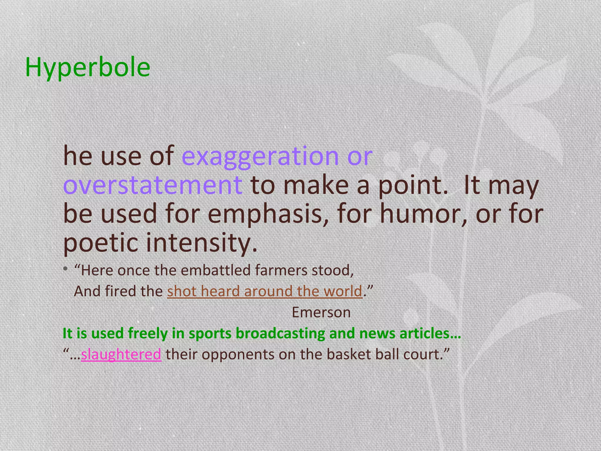 Hyperbole
he use of exaggeration or
overstatement to make a point. It may
be used for emphasis, for humor, or for
poetic intensity.
• “Here once the embattled farmers stood,
And fired the shot heard around the world.”
Emerson
It is used freely in sports broadcasting and news articles…
“…slaughtered their opponents on the basket ball court.”
 