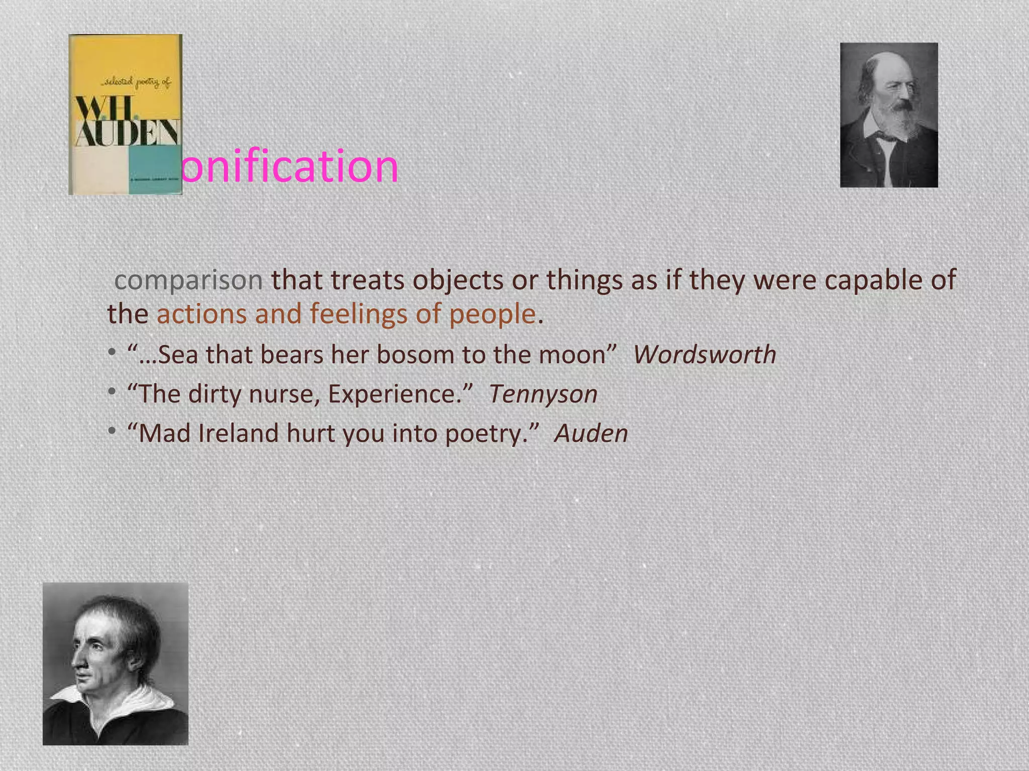Personification
comparison that treats objects or things as if they were capable of
the actions and feelings of people.
• “…Sea that bears her bosom to the moon” Wordsworth
• “The dirty nurse, Experience.” Tennyson
• “Mad Ireland hurt you into poetry.” Auden
 