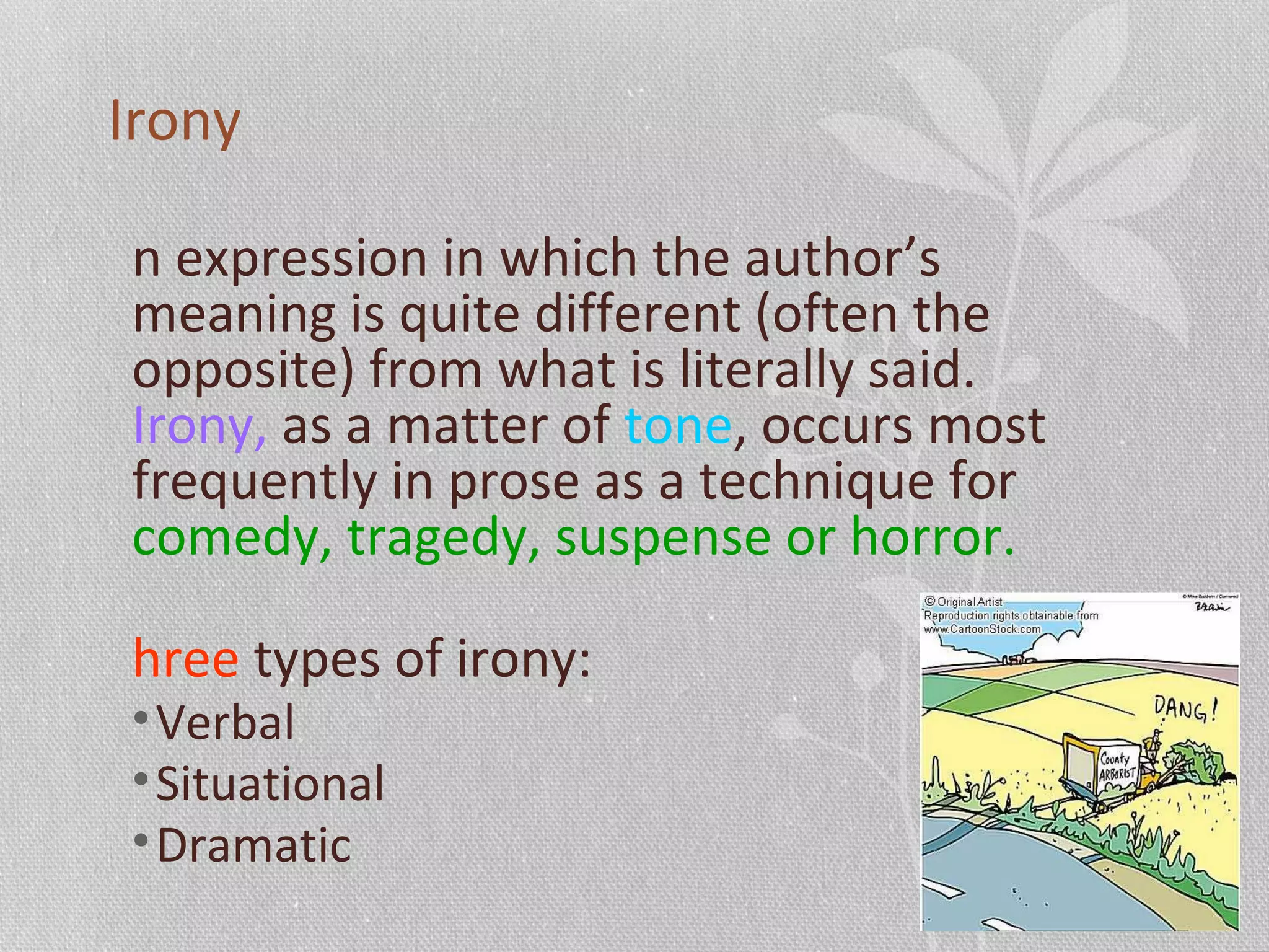 Irony
n expression in which the author’s
meaning is quite different (often the
opposite) from what is literally said.
Irony, as a matter of tone, occurs most
frequently in prose as a technique for
comedy, tragedy, suspense or horror.
hree types of irony:
•Verbal
•Situational
•Dramatic
 