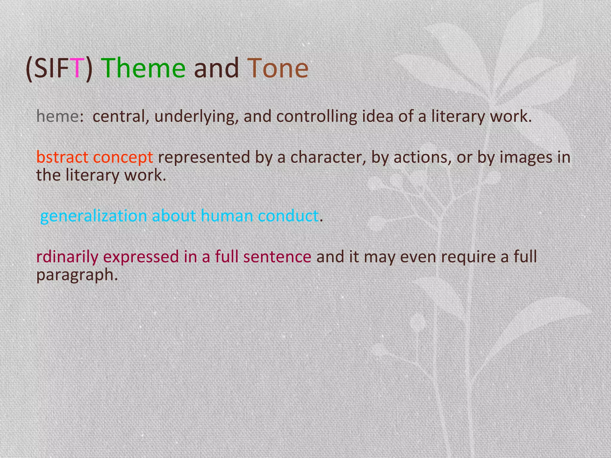 (SIFT) Theme and Tone
heme: central, underlying, and controlling idea of a literary work.
bstract concept represented by a character, by actions, or by images in
the literary work.
generalization about human conduct.
rdinarily expressed in a full sentence and it may even require a full
paragraph.
 