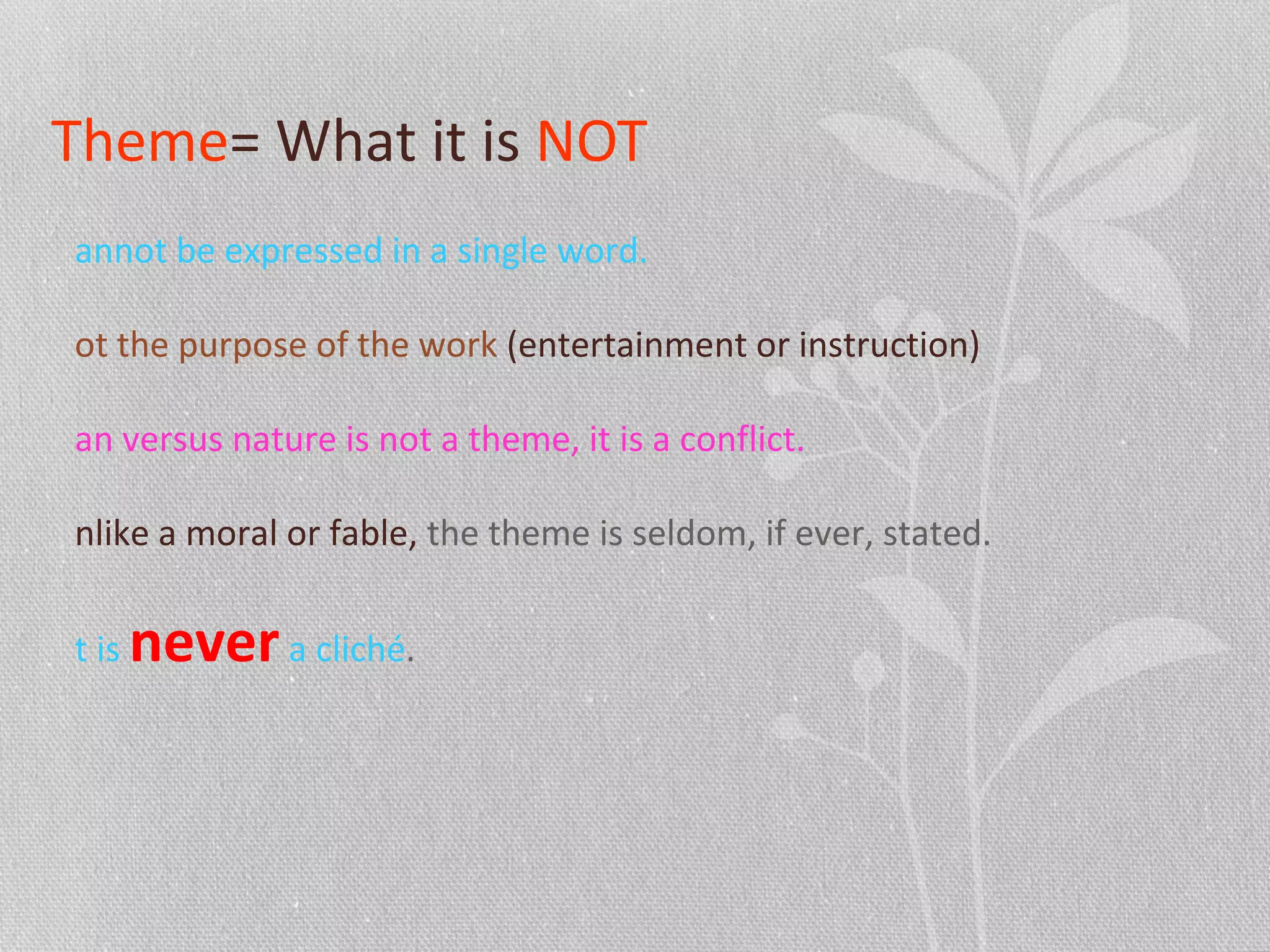 Theme= What it is NOT
annot be expressed in a single word.
ot the purpose of the work (entertainment or instruction)
an versus nature is not a theme, it is a conflict.
nlike a moral or fable, the theme is seldom, if ever, stated.
t is nevera cliché.
 