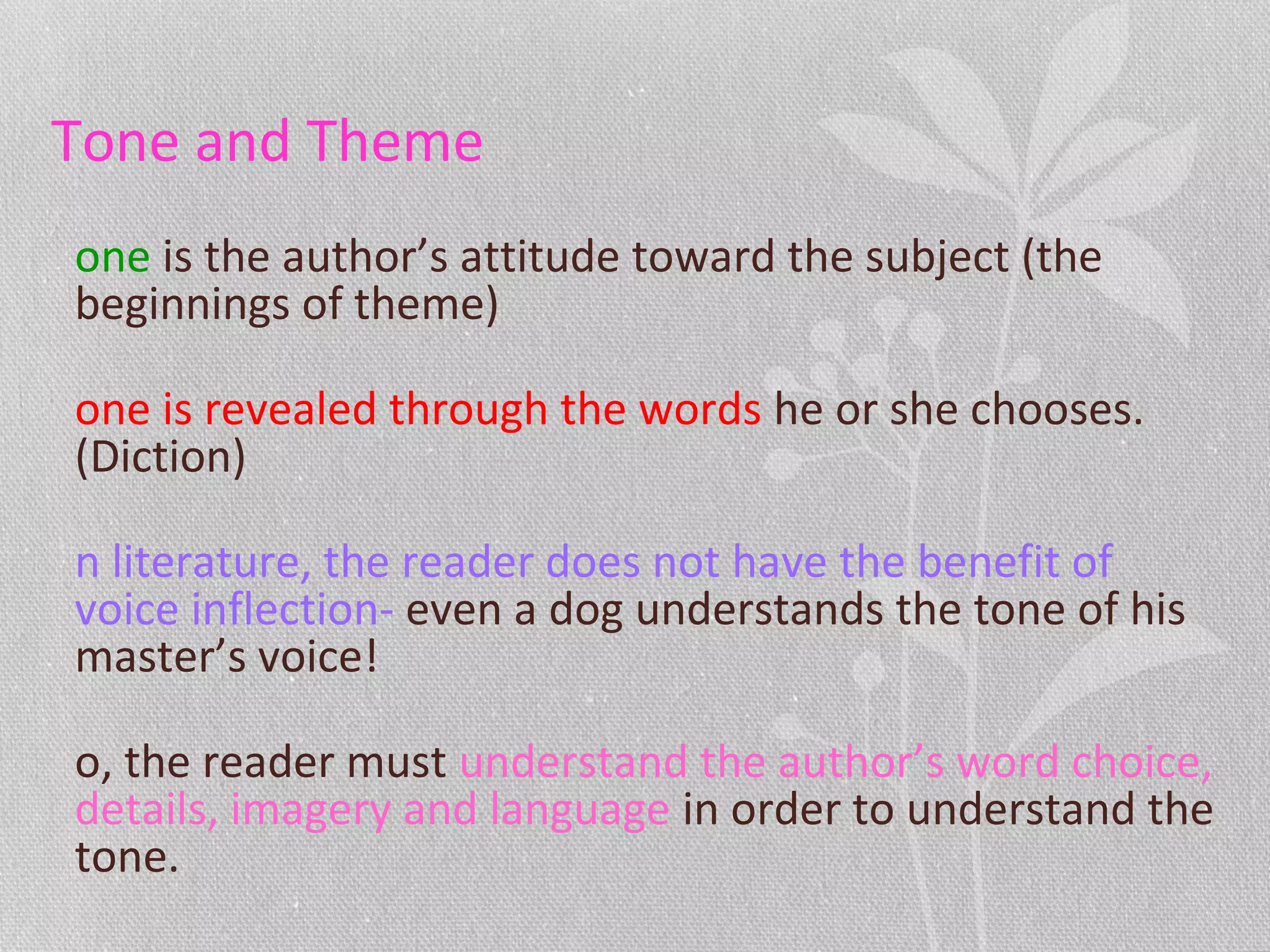 Tone and Theme
one is the author’s attitude toward the subject (the
beginnings of theme)
one is revealed through the words he or she chooses.
(Diction)
n literature, the reader does not have the benefit of
voice inflection- even a dog understands the tone of his
master’s voice!
o, the reader must understand the author’s word choice,
details, imagery and language in order to understand the
tone.
 