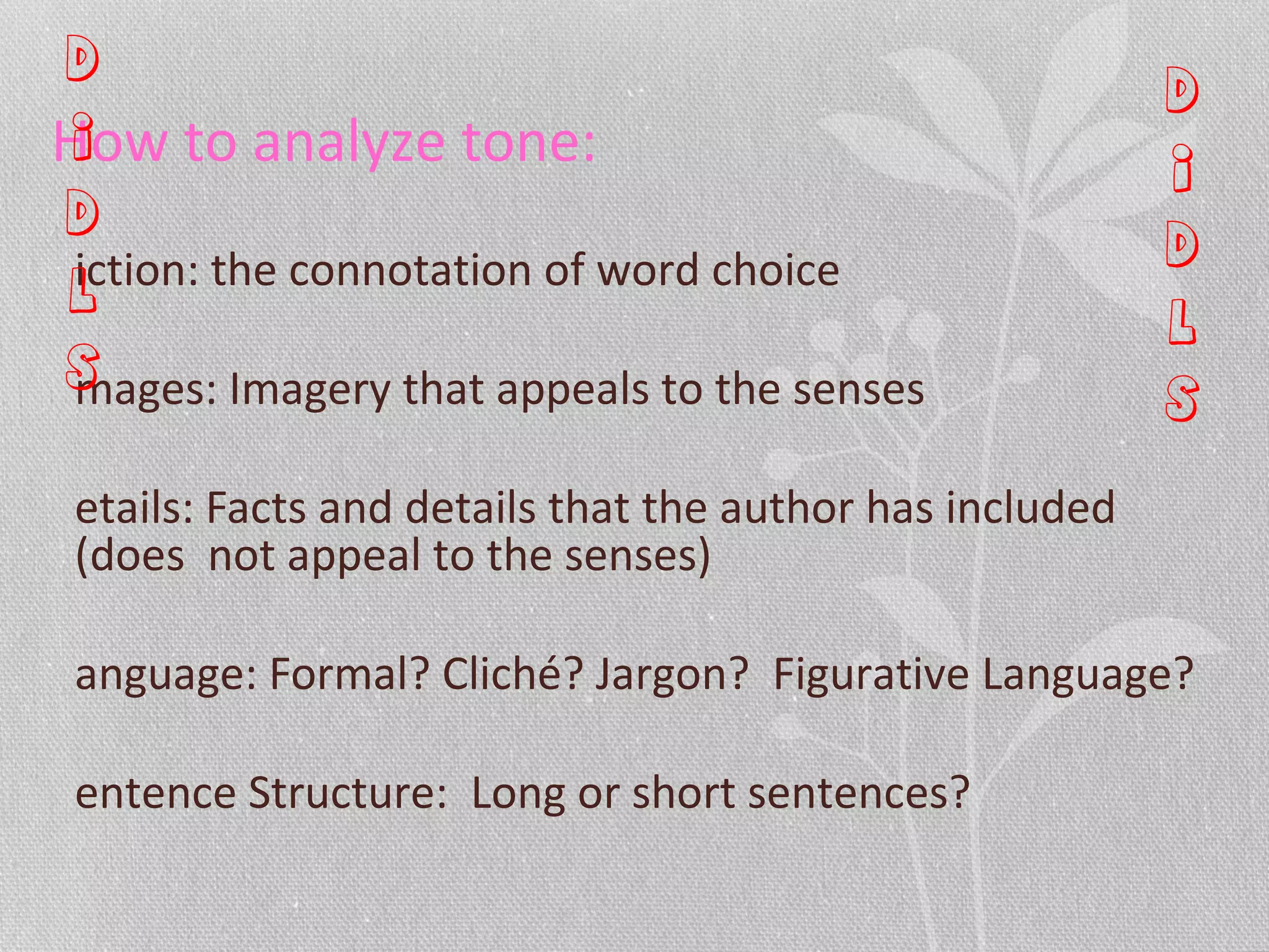 How to analyze tone:
iction: the connotation of word choice
mages: Imagery that appeals to the senses
etails: Facts and details that the author has included
(does not appeal to the senses)
anguage: Formal? Cliché? Jargon? Figurative Language?
entence Structure: Long or short sentences?
D
I
D
L
S
D
I
D
L
S
 