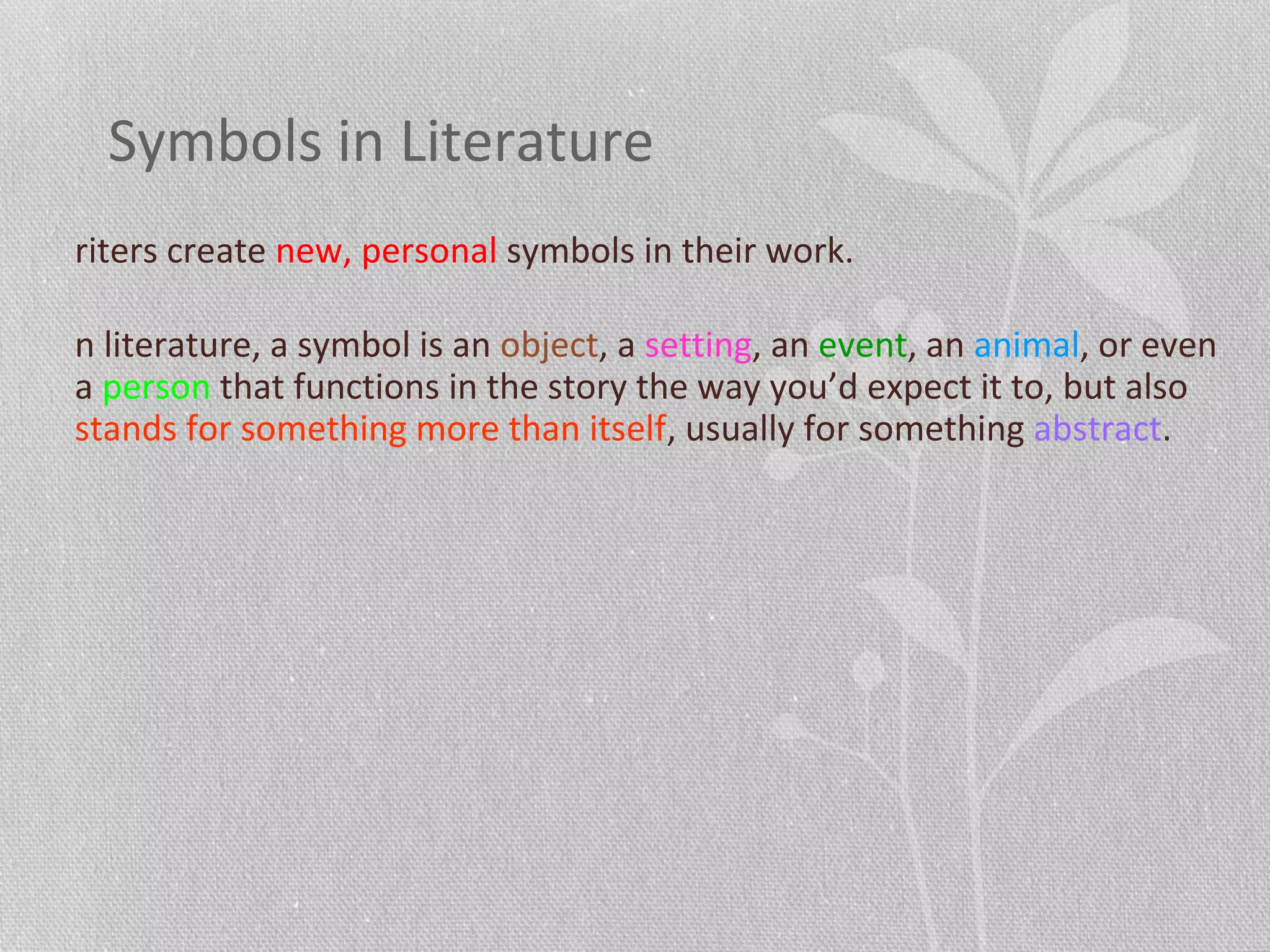 Symbols in Literature
riters create new, personal symbols in their work.
n literature, a symbol is an object, a setting, an event, an animal, or even
a person that functions in the story the way you’d expect it to, but also
stands for something more than itself, usually for something abstract.
 
