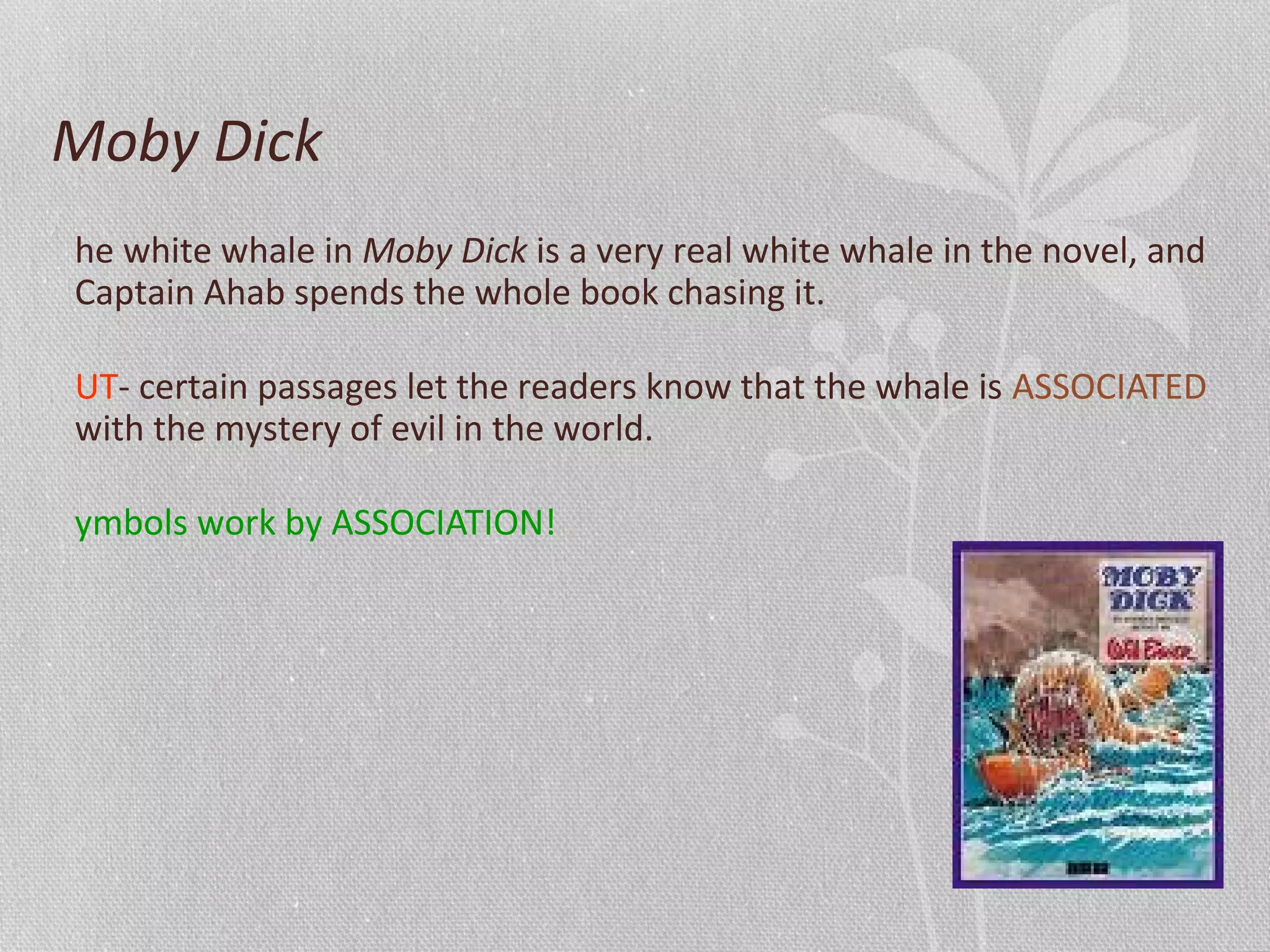 Moby Dick
he white whale in Moby Dick is a very real white whale in the novel, and
Captain Ahab spends the whole book chasing it.
UT- certain passages let the readers know that the whale is ASSOCIATED
with the mystery of evil in the world.
ymbols work by ASSOCIATION!
 