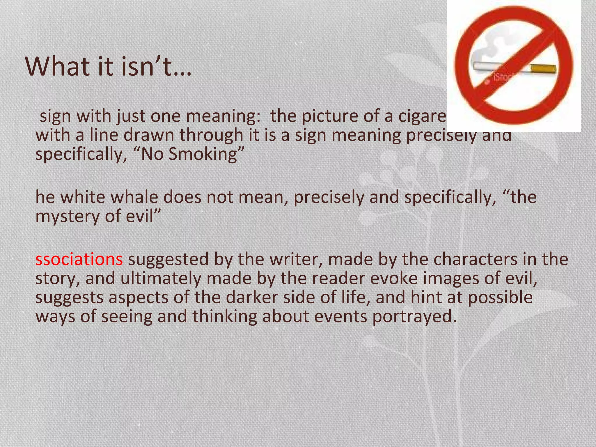 What it isn’t…
sign with just one meaning: the picture of a cigarette in a circle
with a line drawn through it is a sign meaning precisely and
specifically, “No Smoking”
he white whale does not mean, precisely and specifically, “the
mystery of evil”
ssociations suggested by the writer, made by the characters in the
story, and ultimately made by the reader evoke images of evil,
suggests aspects of the darker side of life, and hint at possible
ways of seeing and thinking about events portrayed.
 
