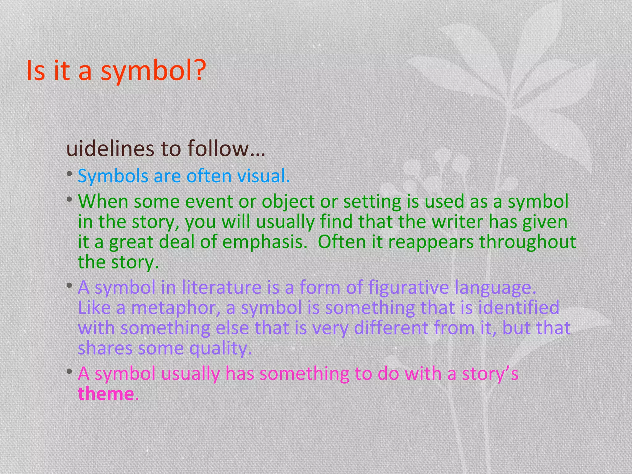 Is it a symbol?
uidelines to follow…
• Symbols are often visual.
• When some event or object or setting is used as a symbol
in the story, you will usually find that the writer has given
it a great deal of emphasis. Often it reappears throughout
the story.
• A symbol in literature is a form of figurative language.
Like a metaphor, a symbol is something that is identified
with something else that is very different from it, but that
shares some quality.
• A symbol usually has something to do with a story’s
theme.
 
