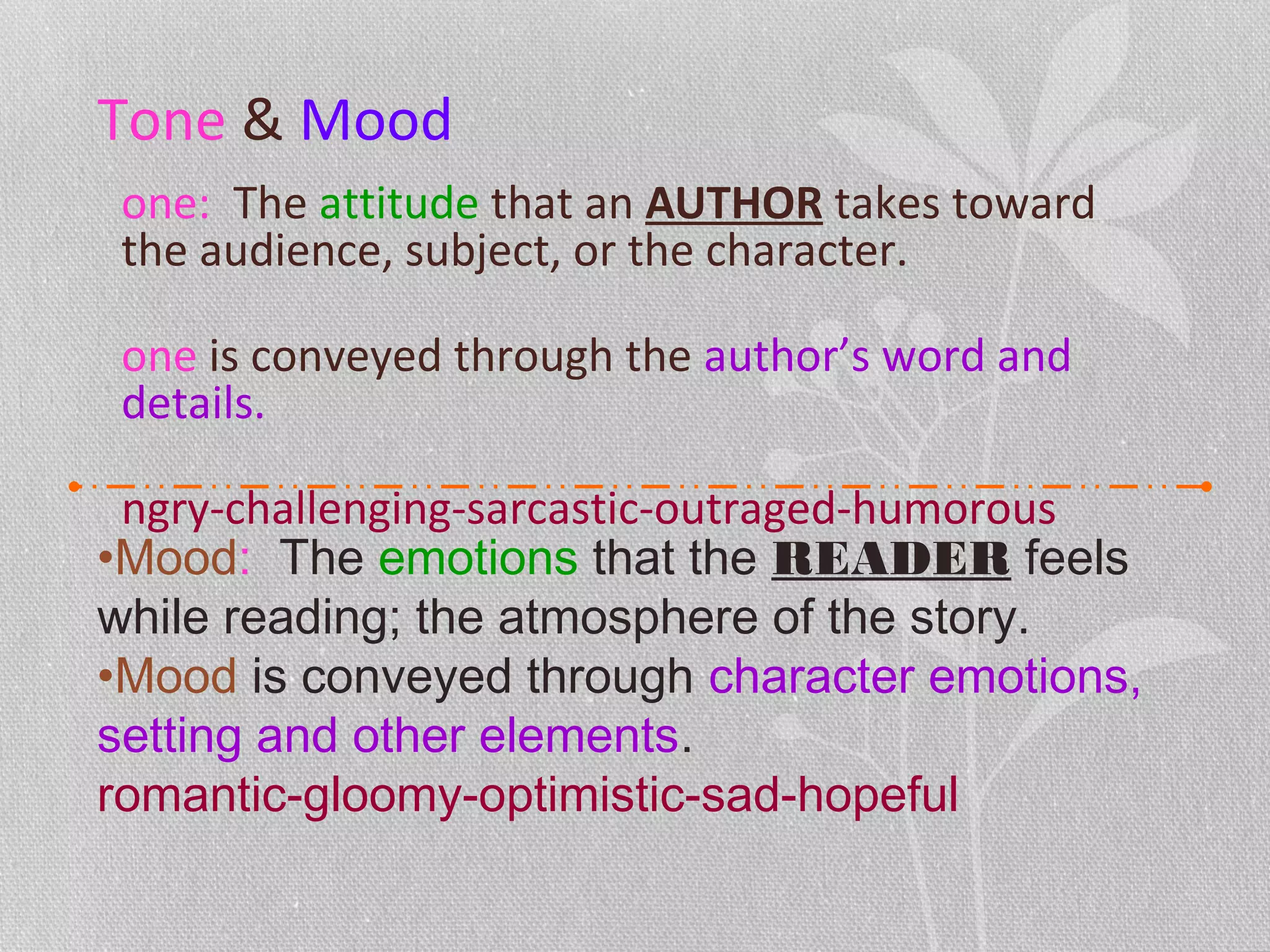 Tone & Mood
one: The attitude that an AUTHOR takes toward
the audience, subject, or the character.
one is conveyed through the author’s word and
details.
ngry-challenging-sarcastic-outraged-humorous
•Mood: The emotions that the READER feels
while reading; the atmosphere of the story.
•Mood is conveyed through character emotions,
setting and other elements.
romantic-gloomy-optimistic-sad-hopeful
 