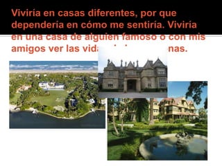Viviría en casas diferentes, por que dependería en cómo me sentiría. Viviría en una casa de alguien famoso o con mis amigos ver las vidas de las personas.