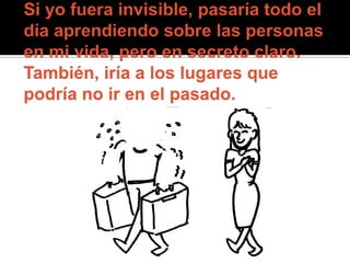 Si yo fuera invisible, pasaría todo el día aprendiendo sobre las personas en mi vida, pero en secreto claro. También, iría a los lugares que podría no ir en el pasado. 