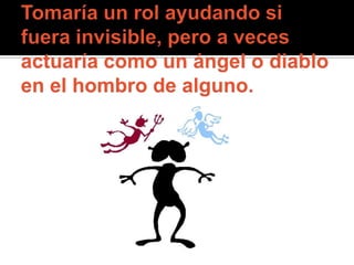Tomaría un rol ayudando si fuera invisible, pero a veces actuaría como un ángel o diablo en el hombro de alguno. 