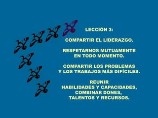 LECCIÓN 3:

  COMPARTIR EL LIDERAZGO.

 RESPETARNOS MUTUAMENTE
    EN TODO MOMENTO.

  COMPARTIR LOS PROBLEMAS
Y LOS TRABAJOS MÁS DIFÍCILES.

          REUNIR
 HABILIDADES Y CAPACIDADES,
     COMBINAR DONES,
   TALENTOS Y RECURSOS.
 