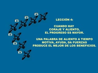 LECCIÓN 4:

           CUANDO HAY
         CORAJE Y ALIENTO,
      EL PROGRESO ES MAYOR.

  UNA PALABRA DE ALIENTO A TIEMPO
     MOTIVA, AYUDA, DA FUERZAS
PRODUCE EL MEJOR DE LOS BENEFICIOS.
 