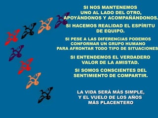 SI NOS MANTENEMOS
       UNO AL LADO DEL OTRO,
  APOYÁNDONOS Y ACOMPAÑÁNDONOS.
   SI HACEMOS REALIDAD EL ESPÍRITU
             DE EQUIPO.
   SI PESE A LAS DIFERENCIAS PODEMOS
      CONFORMAR UN GRUPO HUMANO
PARA AFRONTAR TODO TIPO DE SITUACIONES

     SI ENTENDEMOS EL VERDADERO
          VALOR DE LA AMISTAD.
      SI SOMOS CONSCIENTES DEL
      SENTIMIENTO DE COMPARTIR.


       LA VIDA SERÁ MÁS SIMPLE,
       Y EL VUELO DE LOS AÑOS
           MÁS PLACENTERO
 