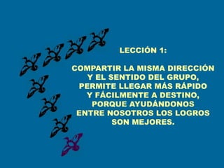 LECCIÓN 1:

COMPARTIR LA MISMA DIRECCIÓN
   Y EL SENTIDO DEL GRUPO,
 PERMITE LLEGAR MÁS RÁPIDO
   Y FÁCILMENTE A DESTINO,
    PORQUE AYUDÁNDONOS
 ENTRE NOSOTROS LOS LOGROS
         SON MEJORES.
 