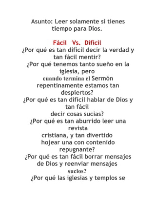 Asunto: Leer solamente si tienes
         tiempo para Dios.

            Fácil Vs. Difícil
¿Por qué es tan difícil decir la verdad y
            tan fácil mentir?
  ¿Por qué tenemos tanto sueño en la
              iglesia, pero
        cuando termina el Sermón
     repentinamente estamos tan
               despiertos?
¿Por qué es tan difícil hablar de Dios y
                 tan fácil
           decir cosas sucias?
   ¿Por qué es tan aburrido leer una
                  revista
       cristiana, y tan divertido
       hojear una con contenido
              repugnante?
 ¿Por qué es tan fácil borrar mensajes
     de Dios y reenviar mensajes
                  sucios?
   ¿Por qué las iglesias y templos se
 