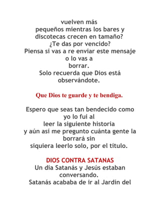 vuelven más
    pequeños mientras los bares y
   discotecas crecen en tamaño?
         ¿Te das por vencido?
Piensa si vas a re enviar este mensaje
               o lo vas a
                borrar.
     Solo recuerda que Dios está
            observándote.

    Que Dios te guarde y te bendiga.

 Espero que seas tan bendecido como
               yo lo fui al
       leer la siguiente historia
y aún así me pregunto cuánta gente la
              borrará sin
  siquiera leerlo solo, por el título.

      DIOS CONTRA SATANAS
   Un día Satanás y Jesús estaban
           conversando.
 Satanás acababa de ir al Jardín del
 