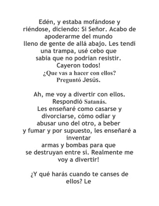 Edén, y estaba mofándose y
riéndose, diciendo: Si Señor. Acabo de
       apoderarme del mundo
lleno de gente de allá abajo. Les tendí
      una trampa, usé cebo que
    sabia que no podrían resistir.
           Cayeron todos!
       ¿Que vas a hacer con ellos?
           Preguntó Jesús.

    Ah, me voy a divertir con ellos.
          Respondió Satanás.
     Les enseñaré como casarse y
      divorciarse, cómo odiar y
     abusar uno del otro, a beber
y fumar y por supuesto, les enseñaré a
               inventar
      armas y bombas para que
 se destruyan entre sí. Realmente me
            voy a divertir!

  ¿Y qué harás cuando te canses de
             ellos? Le
 
