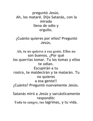preguntó Jesús.
 Ah, los mataré. Dijo Satanás, con la
               mirada
           llena de odio y
               orgullo.

 ¿Cuánto quieres por ellos? Preguntó
               Jesús.

  Ah, tu no quieres a esa gente. Ellos no
         son buenos. ¿Por qué
los querrías tomar. Tu los tomas y ellos
                te odian.
             Escupirán a tu
rostro, te maldecirán y te matarán. Tu
               no quieres
              a esa gente!!
¿Cuánto? Preguntó nuevamente Jesús.

Satanás miró a Jesús y sarcásticamente
               respondió:
 Toda tu sangre, tus lagrimas, y tu vida.
 
