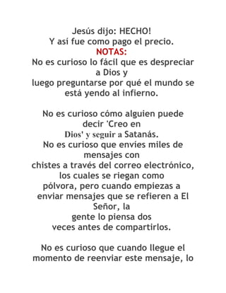 Jesús dijo: HECHO!
    Y así fue como pago el precio.
                NOTAS:
No es curioso lo fácil que es despreciar
                a Dios y
luego preguntarse por qué el mundo se
        está yendo al infierno.

  No es curioso cómo alguien puede
              decir 'Creo en
         Dios' y seguir a Satanás.
   No es curioso que envíes miles de
              mensajes con
chistes a través del correo electrónico,
       los cuales se riegan como
   pólvora, pero cuando empiezas a
 enviar mensajes que se refieren a El
                 Señor, la
          gente lo piensa dos
     veces antes de compartirlos.

 No es curioso que cuando llegue el
momento de reenviar este mensaje, lo
 