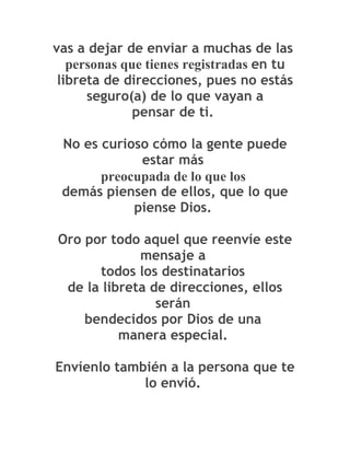 vas a dejar de enviar a muchas de las
   personas que tienes registradas en tu
 libreta de direcciones, pues no estás
      seguro(a) de lo que vayan a
              pensar de ti.

 No es curioso cómo la gente puede
             estar más
       preocupada de lo que los
 demás piensen de ellos, que lo que
            piense Dios.

Oro por todo aquel que reenvíe este
             mensaje a
      todos los destinatarios
 de la libreta de direcciones, ellos
                serán
    bendecidos por Dios de una
          manera especial.

Envíenlo también a la persona que te
             lo envió.
 