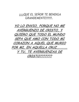 ¡¡¡¡QUE EL SEÑOR TE BENDIGA
         GRANDEMENTE!!!!!.

  YO LO ENVIO, PORQUE NO ME
   AVERGUENZO DE CRISTO, Y
 QUIERO QUE TODO EL MUNDO
  SEPA QUE AMO CON TODO MI
 CORAZON A AQUEL QUE MURIO
POR MI, EN AQUELLA CRUZ........
   Y TU, TE AVERGUENZAS DE
         CRISTO???????
 
