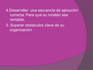 4.Desarrollar una secuencia de ejecución
   correcta. Para que su modelo sea
   rentable.
5. Superar obstáculos clave de su
   organización
 