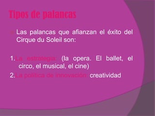 Tipos de palancas
   Las palancas que afianzan el éxito del
    Cirque du Soleil son:

1.La estrategia: (la opera. El ballet, el
   circo, el musical, el cine)
2.La política de innovación: creatividad
 